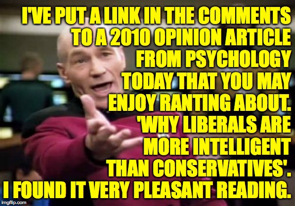 I'm not a liberal.  I just find that right now, conservatives need my wise counsel more desperately  ( : | I'VE PUT A LINK IN THE COMMENTS
TO A 2010 OPINION ARTICLE
FROM PSYCHOLOGY
TODAY THAT YOU MAY
ENJOY RANTING ABOUT.
'WHY LIBERALS ARE
MORE INTELLIGENT
THAN CONSERVATIVES'.
I FOUND IT VERY PLEASANT READING. | image tagged in memes,picard wtf,liberals are smarter,contards | made w/ Imgflip meme maker