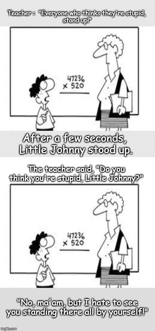 In the class room |  Teacher :  "Everyone who thinks they're stupid, 
stand up!"; After a few seconds, 
Little Johnny stood up. The teacher said, "Do you think you're stupid, Little Johnny?"; "No, ma'am, but I hate to see you standing there all by yourself!" | image tagged in funny | made w/ Imgflip meme maker