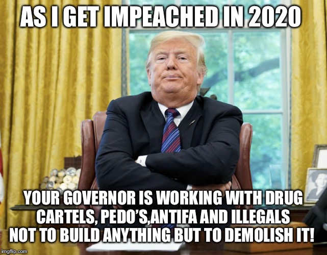 impeached | AS I GET IMPEACHED IN 2020; YOUR GOVERNOR IS WORKING WITH DRUG CARTELS, PEDO’S,ANTIFA AND ILLEGALS NOT TO BUILD ANYTHING BUT TO DEMOLISH IT! | image tagged in impeached | made w/ Imgflip meme maker