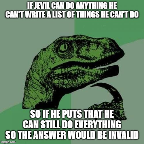 Philosoraptor Meme | IF JEVIL CAN DO ANYTHING HE CAN'T WRITE A LIST OF THINGS HE CAN'T DO; SO IF HE PUTS THAT HE CAN STILL DO EVERYTHING SO THE ANSWER WOULD BE INVALID | image tagged in memes,philosoraptor | made w/ Imgflip meme maker