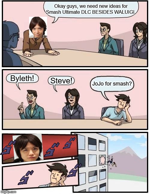 Smash DLC Idea Meeting | Okay guys, we need new ideas for
Smash Ultimate DLC BESIDES WALUIGI. Byleth! Steve! JoJo for smash? | image tagged in super smash bros,boardroom meeting suggestion | made w/ Imgflip meme maker