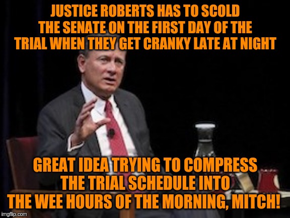 They're all old AF and have to have their prune juice and be in bed by 9 to be useless! | JUSTICE ROBERTS HAS TO SCOLD THE SENATE ON THE FIRST DAY OF THE TRIAL WHEN THEY GET CRANKY LATE AT NIGHT; GREAT IDEA TRYING TO COMPRESS THE TRIAL SCHEDULE INTO THE WEE HOURS OF THE MORNING, MITCH! | image tagged in s chief justice roberts scotus,memes,politics | made w/ Imgflip meme maker