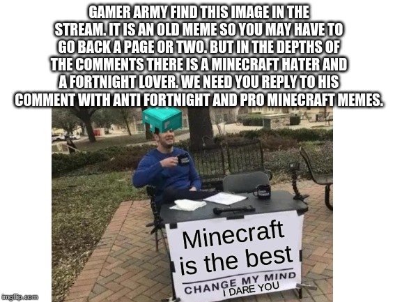 GAMER ARMY FIND THIS IMAGE IN THE STREAM. IT IS AN OLD MEME SO YOU MAY HAVE TO GO BACK A PAGE OR TWO. BUT IN THE DEPTHS OF THE COMMENTS THERE IS A MINECRAFT HATER AND A FORTNIGHT LOVER. WE NEED YOU REPLY TO HIS COMMENT WITH ANTI FORTNIGHT AND PRO MINECRAFT MEMES. | made w/ Imgflip meme maker