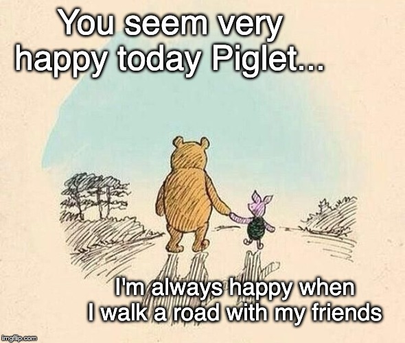 Pooh and Piglet | You seem very happy today Piglet... I'm always happy when I walk a road with my friends | image tagged in pooh and piglet | made w/ Imgflip meme maker