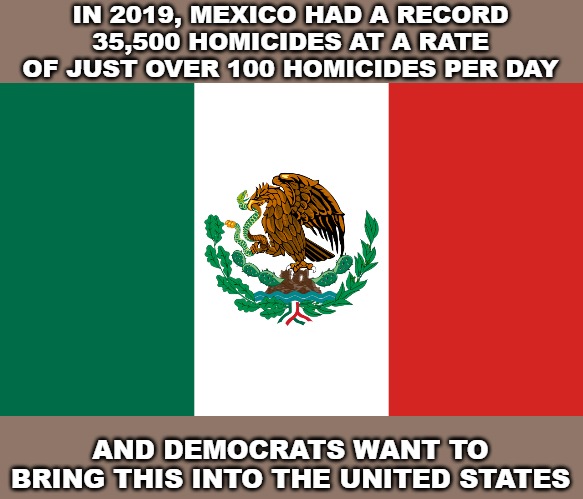 IN 2019, MEXICO HAD A RECORD 35,500 HOMICIDES AT A RATE OF JUST OVER 100 HOMICIDES PER DAY; AND DEMOCRATS WANT TO BRING THIS INTO THE UNITED STATES | image tagged in memes,mexico,violence,third world country,democrats | made w/ Imgflip meme maker