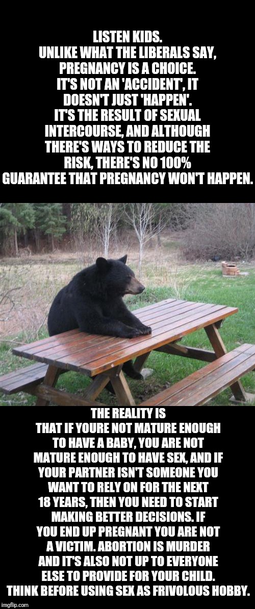 Bad Luck Bear Meme | LISTEN KIDS. UNLIKE WHAT THE LIBERALS SAY, PREGNANCY IS A CHOICE. IT'S NOT AN 'ACCIDENT', IT DOESN'T JUST 'HAPPEN'. IT'S THE RESULT OF SEXUAL INTERCOURSE, AND ALTHOUGH THERE'S WAYS TO REDUCE THE RISK, THERE'S NO 100% GUARANTEE THAT PREGNANCY WON'T HAPPEN. THE REALITY IS THAT IF YOURE NOT MATURE ENOUGH TO HAVE A BABY, YOU ARE NOT MATURE ENOUGH TO HAVE SEX, AND IF YOUR PARTNER ISN'T SOMEONE YOU WANT TO RELY ON FOR THE NEXT 18 YEARS, THEN YOU NEED TO START MAKING BETTER DECISIONS. IF YOU END UP PREGNANT YOU ARE NOT A VICTIM. ABORTION IS MURDER AND IT'S ALSO NOT UP TO EVERYONE ELSE TO PROVIDE FOR YOUR CHILD. THINK BEFORE USING SEX AS FRIVOLOUS HOBBY. | image tagged in memes,bad luck bear | made w/ Imgflip meme maker