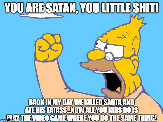 old man yells at cloud | YOU ARE SATAN, YOU LITTLE SHIT! BACK IN MY DAY WE KILLED SANTA AND ATE HIS FATASS...NOW ALL YOU KIDS DO IS PLAY THE VIDEO GAME WHERE YOU DO  | image tagged in old man yells at cloud | made w/ Imgflip meme maker