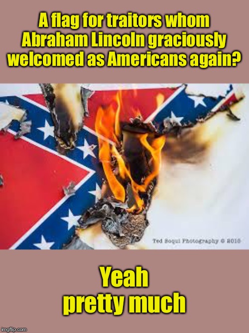 Hate or heritage? The fact we even have to ask that question is a good clue not to fly this in public | A flag for traitors whom Abraham Lincoln graciously welcomed as Americans again? Yeah pretty much | image tagged in confederate flag burning,confederate,confederate flag,confederacy,slavery,racism | made w/ Imgflip meme maker