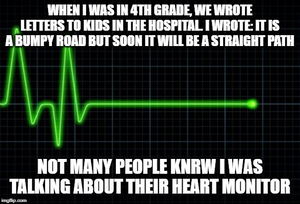 Flatline | WHEN I WAS IN 4TH GRADE, WE WROTE LETTERS TO KIDS IN THE HOSPITAL. I WROTE: IT IS A BUMPY ROAD BUT SOON IT WILL BE A STRAIGHT PATH; NOT MANY PEOPLE KNRW I WAS TALKING ABOUT THEIR HEART MONITOR | image tagged in flatline | made w/ Imgflip meme maker