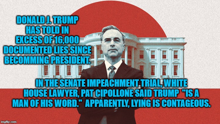 Pat Cipollone | DONALD J. TRUMP HAS TOLD IN EXCESS OF 16,000 DOCUMENTED LIES SINCE BECOMMING PRESIDENT. IN THE SENATE IMPEACHMENT TRIAL, WHITE HOUSE LAWYER, PAT CIPOLLONE SAID TRUMP  "IS A MAN OF HIS WORD."  APPARENTLY, LYING IS CONTAGEOUS. | image tagged in politics | made w/ Imgflip meme maker