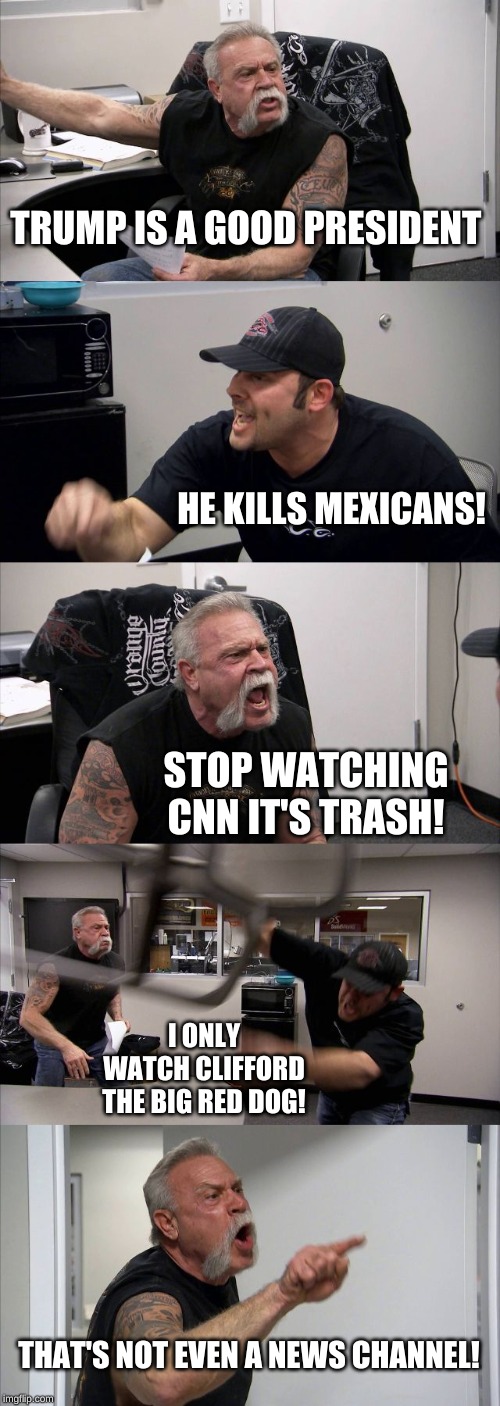 American Chopper Argument | TRUMP IS A GOOD PRESIDENT; HE KILLS MEXICANS! STOP WATCHING CNN IT'S TRASH! I ONLY WATCH CLIFFORD THE BIG RED DOG! THAT'S NOT EVEN A NEWS CHANNEL! | image tagged in memes,american chopper argument | made w/ Imgflip meme maker
