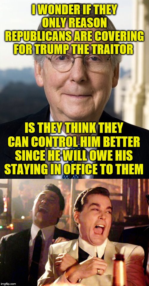 I WONDER IF THEY ONLY REASON REPUBLICANS ARE COVERING FOR TRUMP THE TRAITOR; IS THEY THINK THEY CAN CONTROL HIM BETTER SINCE HE WILL OWE HIS STAYING IN OFFICE TO THEM | image tagged in memes,good fellas hilarious,mitch mcconnel | made w/ Imgflip meme maker