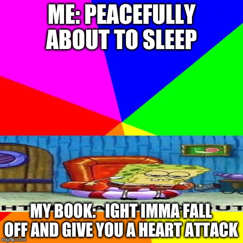 Blank Colored Background | ME: PEACEFULLY ABOUT TO SLEEP; MY BOOK:   IGHT IMMA FALL OFF AND GIVE YOU A HEART ATTACK | image tagged in memes,blank colored background | made w/ Imgflip meme maker