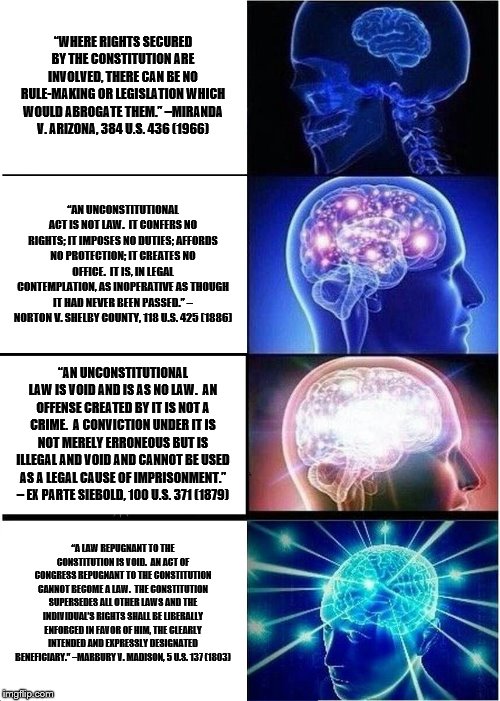 Expanding Brain Meme | “WHERE RIGHTS SECURED BY THE CONSTITUTION ARE INVOLVED, THERE CAN BE NO RULE-MAKING OR LEGISLATION WHICH WOULD ABROGATE THEM.” –MIRANDA V. ARIZONA, 384 U.S. 436 (1966); “AN UNCONSTITUTIONAL ACT IS NOT LAW.  IT CONFERS NO RIGHTS; IT IMPOSES NO DUTIES; AFFORDS NO PROTECTION; IT CREATES NO OFFICE.  IT IS, IN LEGAL CONTEMPLATION, AS INOPERATIVE AS THOUGH IT HAD NEVER BEEN PASSED.” – NORTON V. SHELBY COUNTY, 118 U.S. 425 (1886); “AN UNCONSTITUTIONAL LAW IS VOID AND IS AS NO LAW.  AN OFFENSE CREATED BY IT IS NOT A CRIME.  A CONVICTION UNDER IT IS NOT MERELY ERRONEOUS BUT IS ILLEGAL AND VOID AND CANNOT BE USED AS A LEGAL CAUSE OF IMPRISONMENT.” – EX PARTE SIEBOLD, 100 U.S. 371 (1879); “A LAW REPUGNANT TO THE CONSTITUTION IS VOID.  AN ACT OF CONGRESS REPUGNANT TO THE CONSTITUTION CANNOT BECOME A LAW.  THE CONSTITUTION SUPERSEDES ALL OTHER LAWS AND THE INDIVIDUAL’S RIGHTS SHALL BE LIBERALLY ENFORCED IN FAVOR OF HIM, THE CLEARLY INTENDED AND EXPRESSLY DESIGNATED BENEFICIARY.” –MARBURY V. MADISON, 5 U.S. 137 (1803) | image tagged in memes,expanding brain | made w/ Imgflip meme maker