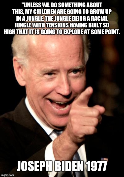 Smilin Biden Meme | "UNLESS WE DO SOMETHING ABOUT THIS, MY CHILDREN ARE GOING TO GROW UP IN A JUNGLE, THE JUNGLE BEING A RACIAL JUNGLE WITH TENSIONS HAVING BUILT SO HIGH THAT IT IS GOING TO EXPLODE AT SOME POINT. JOSEPH BIDEN 1977 | image tagged in memes,smilin biden | made w/ Imgflip meme maker