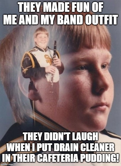 Shouldna Laughed | THEY MADE FUN OF ME AND MY BAND OUTFIT; THEY DIDN'T LAUGH WHEN I PUT DRAIN CLEANER IN THEIR CAFETERIA PUDDING! | image tagged in memes,ptsd clarinet boy | made w/ Imgflip meme maker