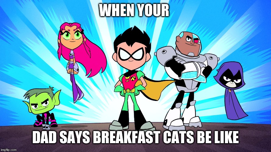TEEN TITANS GO | WHEN YOUR; DAD SAYS BREAKFAST CATS BE LIKE | image tagged in teen titans go | made w/ Imgflip meme maker