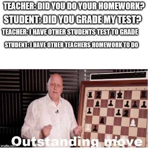 Outstanding Move | TEACHER: DID YOU DO YOUR HOMEWORK? STUDENT: DID YOU GRADE MY TEST? TEACHER: I HAVE OTHER STUDENTS TEST TO GRADE; STUDENT: I HAVE OTHER TEACHERS HOMEWORK TO DO | image tagged in outstanding move,memes | made w/ Imgflip meme maker