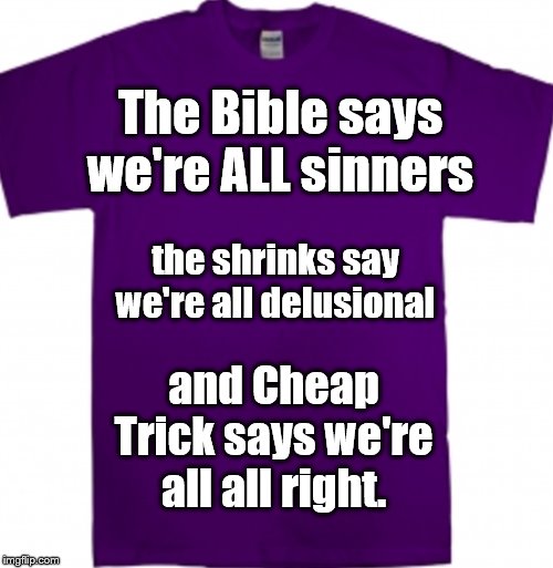 And they're all right. | The Bible says we're ALL sinners; the shrinks say we're all delusional; and Cheap Trick says we're all all right. | image tagged in rock and roll,the bible,psychology,cheap trick | made w/ Imgflip meme maker