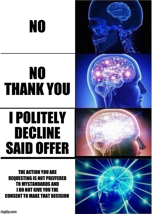 Expanding Brain Meme |  NO; NO THANK YOU; I POLITELY DECLINE SAID OFFER; THE ACTION YOU ARE REQUESTING IS NOT PREFFERED TO MYSTANDARDS AND I DO NOT GIVE YOU THE CONSENT TO MAKE THAT DECISION | image tagged in memes,expanding brain | made w/ Imgflip meme maker