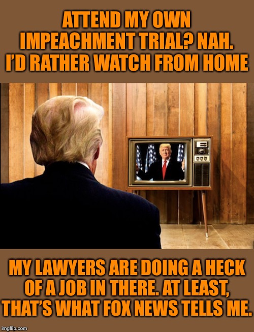 The spectator President. He won’t even bother to show up, let alone testify. Good game, U.S. Constitution. | ATTEND MY OWN IMPEACHMENT TRIAL? NAH. I’D RATHER WATCH FROM HOME; MY LAWYERS ARE DOING A HECK OF A JOB IN THERE. AT LEAST, THAT’S WHAT FOX NEWS TELLS ME. | image tagged in trump watching trump on tv,trump impeachment,impeach trump,impeachment,trial,fox news | made w/ Imgflip meme maker