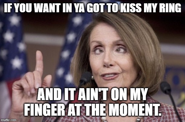 Nancy pelosi | IF YOU WANT IN YA GOT TO KISS MY RING AND IT AIN'T ON MY FINGER AT THE MOMENT. | image tagged in nancy pelosi | made w/ Imgflip meme maker