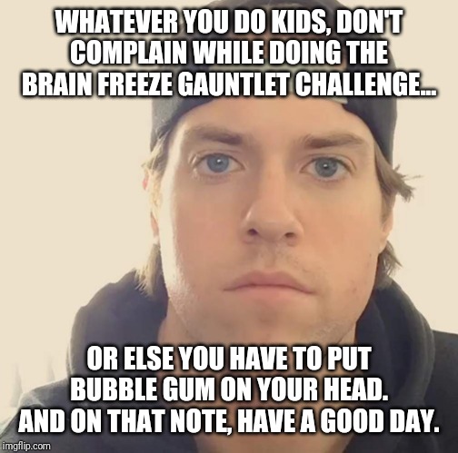 The L.A. Beast | WHATEVER YOU DO KIDS, DON'T COMPLAIN WHILE DOING THE BRAIN FREEZE GAUNTLET CHALLENGE... OR ELSE YOU HAVE TO PUT BUBBLE GUM ON YOUR HEAD.
AND ON THAT NOTE, HAVE A GOOD DAY. | image tagged in the la beast,memes | made w/ Imgflip meme maker