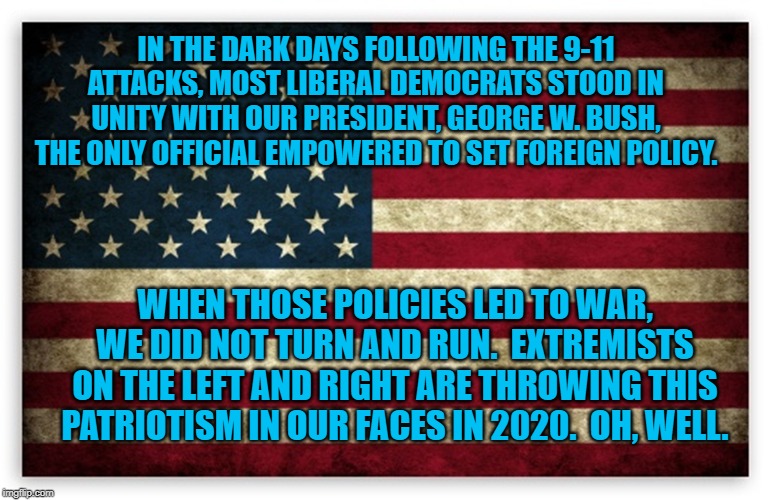 HD US Flag | IN THE DARK DAYS FOLLOWING THE 9-11 ATTACKS, MOST LIBERAL DEMOCRATS STOOD IN UNITY WITH OUR PRESIDENT, GEORGE W. BUSH, THE ONLY OFFICIAL EMPOWERED TO SET FOREIGN POLICY. WHEN THOSE POLICIES LED TO WAR, WE DID NOT TURN AND RUN.  EXTREMISTS ON THE LEFT AND RIGHT ARE THROWING THIS PATRIOTISM IN OUR FACES IN 2020.  OH, WELL. | image tagged in hd us flag | made w/ Imgflip meme maker