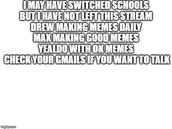 Blank White Template | I MAY HAVE SWITCHED SCHOOLS 
BUT I HAVE NOT LEFT THIS STREAM 
DREW MAKING MEMES DAILY 
MAX MAKING GOOD MEMES 
YEALDO WITH OK MEMES 
CHECK YOUR GMAILS IF YOU WANT TO TALK | image tagged in blank white template | made w/ Imgflip meme maker