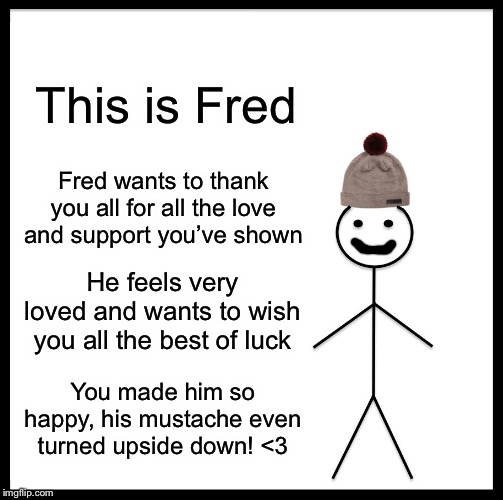 Be Like Bill | This is Fred; Fred wants to thank you all for all the love and support you’ve shown; He feels very loved and wants to wish you all the best of luck; You made him so happy, his mustache even turned upside down! <3 | image tagged in memes,be like bill | made w/ Imgflip meme maker