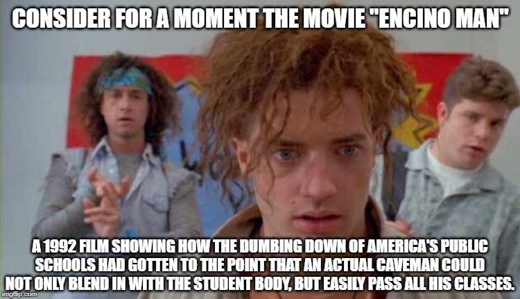 Some Food For Thought | CONSIDER FOR A MOMENT THE MOVIE "ENCINO MAN"; A 1992 FILM SHOWING HOW THE DUMBING DOWN OF AMERICA'S PUBLIC SCHOOLS HAD GOTTEN TO THE POINT THAT AN ACTUAL CAVEMAN COULD NOT ONLY BLEND IN WITH THE STUDENT BODY, BUT EASILY PASS ALL HIS CLASSES. | image tagged in classic movies,comedy,caveman,high school,america | made w/ Imgflip meme maker
