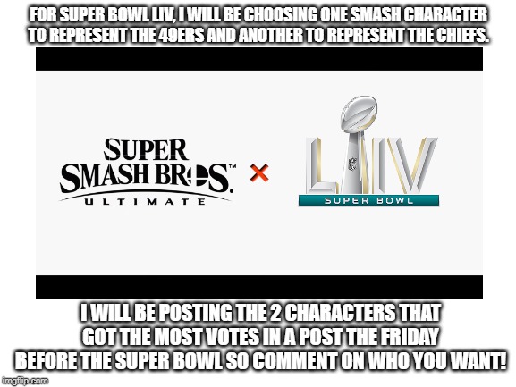 Please comment on who you want like this: "_______ for the 49ers and ______ for the Chiefs"  Also, __ means blank. Don't do that | FOR SUPER BOWL LIV, I WILL BE CHOOSING ONE SMASH CHARACTER TO REPRESENT THE 49ERS AND ANOTHER TO REPRESENT THE CHIEFS. I WILL BE POSTING THE 2 CHARACTERS THAT GOT THE MOST VOTES IN A POST THE FRIDAY BEFORE THE SUPER BOWL SO COMMENT ON WHO YOU WANT! | image tagged in super smash bros,super bowl,nfl,san francisco 49ers,kansas city chiefs,characters | made w/ Imgflip meme maker