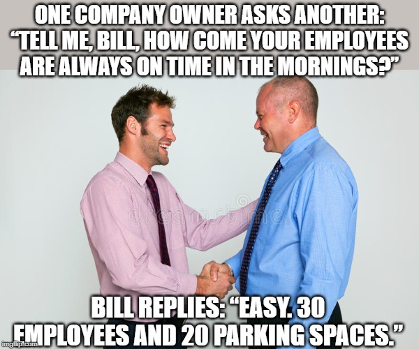 all about the parking space | ONE COMPANY OWNER ASKS ANOTHER: “TELL ME, BILL, HOW COME YOUR EMPLOYEES ARE ALWAYS ON TIME IN THE MORNINGS?”; BILL REPLIES: “EASY. 30 EMPLOYEES AND 20 PARKING SPACES.” | image tagged in two guys shaking hands,parking space,late for work | made w/ Imgflip meme maker