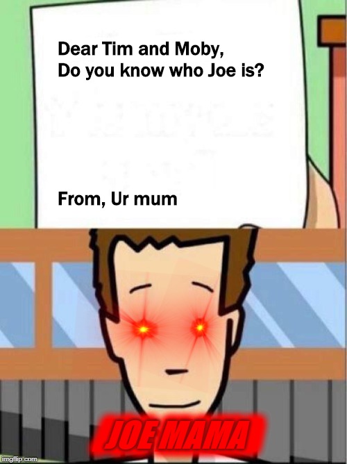 Dear Tim and Moby | Dear Tim and Moby,
Do you know who Joe is?
 
 
 
 
 

From, Ur mum; JOE MAMA; JOE MAMA | image tagged in dear tim and moby,joe,ur mom gay | made w/ Imgflip meme maker