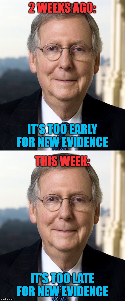 The proper time to introduce new evidence would have been last Tuesday 32 minutes before the cock crows | 2 WEEKS AGO:; IT’S TOO EARLY FOR NEW EVIDENCE; THIS WEEK:; IT’S TOO LATE FOR NEW EVIDENCE | image tagged in mitch mcconnel,trump impeachment,impeach trump,mitch mcconnell,fairness,evidence | made w/ Imgflip meme maker