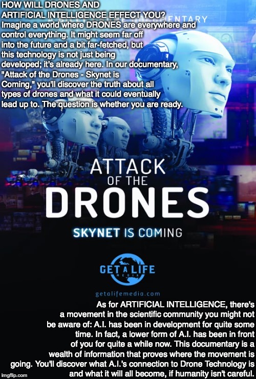 HOW WILL DRONES AND ARTIFICIAL INTELLIGENCE EFFECT YOU? 
Imagine a world where DRONES are everywhere and control everything. It might seem far off into the future and a bit far-fetched, but this technology is not just being developed; it’s already here. In our documentary, "Attack of the Drones - Skynet is Coming," you'll discover the truth about all types of drones and what it could eventually lead up to. The question is whether you are ready. As for ARTIFICIAL INTELLIGENCE, there's a movement in the scientific community you might not be aware of: A.I. has been in development for quite some time. In fact, a lower form of A.I. has been in front of you for quite a while now. This documentary is a wealth of information that proves where the movement is going. You'll discover what A.I.’s connection to Drone Technology is
and what it will all become, if humanity isn't careful. | image tagged in drones,artificial intelligence,skynet,documentary,human | made w/ Imgflip meme maker