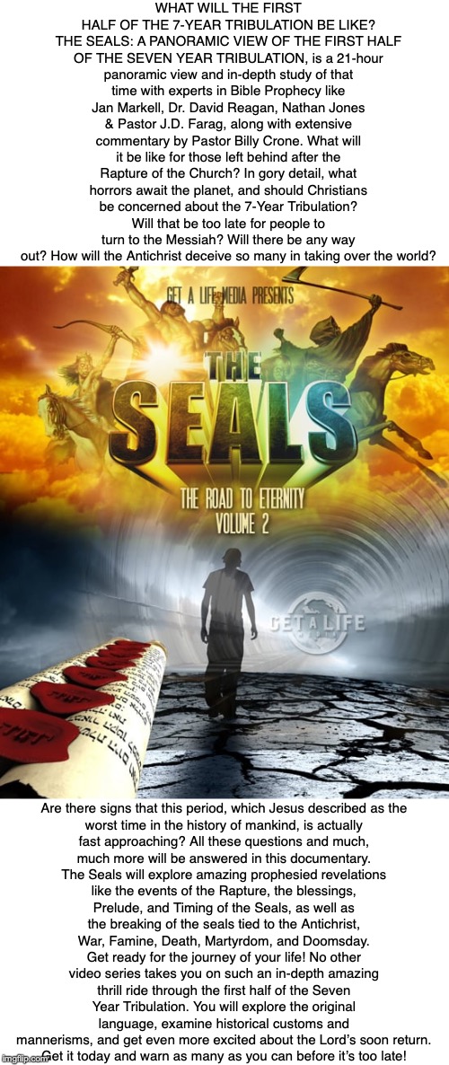 WHAT WILL THE FIRST HALF OF THE 7-YEAR TRIBULATION BE LIKE? THE SEALS: A PANORAMIC VIEW OF THE FIRST HALF OF THE SEVEN YEAR TRIBULATION, is a 21-hour panoramic view and in-depth study of that time with experts in Bible Prophecy like Jan Markell, Dr. David Reagan, Nathan Jones & Pastor J.D. Farag, along with extensive commentary by Pastor Billy Crone. What will it be like for those left behind after the Rapture of the Church? In gory detail, what horrors await the planet, and should Christians be concerned about the 7-Year Tribulation? Will that be too late for people to turn to the Messiah? Will there be any way out? How will the Antichrist deceive so many in taking over the world? Are there signs that this period, which Jesus described as the worst time in the history of mankind, is actually fast approaching? All these questions and much, much more will be answered in this documentary. The Seals will explore amazing prophesied revelations like the events of the Rapture, the blessings, Prelude, and Timing of the Seals, as well as the breaking of the seals tied to the Antichrist, War, Famine, Death, Martyrdom, and Doomsday. Get ready for the journey of your life! No other video series takes you on such an in-depth amazing thrill ride through the first half of the Seven Year Tribulation. You will explore the original language, examine historical customs and mannerisms, and get even more excited about the Lord’s soon return.
Get it today and warn as many as you can before it’s too late! | image tagged in antichrist,end times,church,rapture,bible,revelation | made w/ Imgflip meme maker