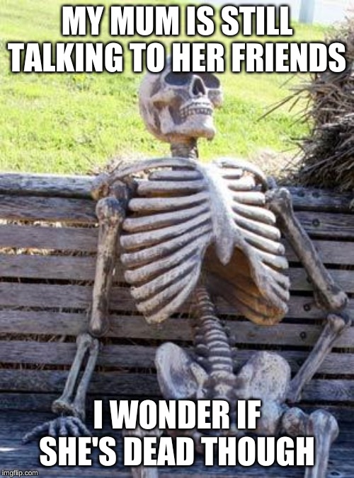 Waiting Skeleton Meme | MY MUM IS STILL TALKING TO HER FRIENDS; I WONDER IF SHE'S DEAD THOUGH | image tagged in memes,waiting skeleton | made w/ Imgflip meme maker