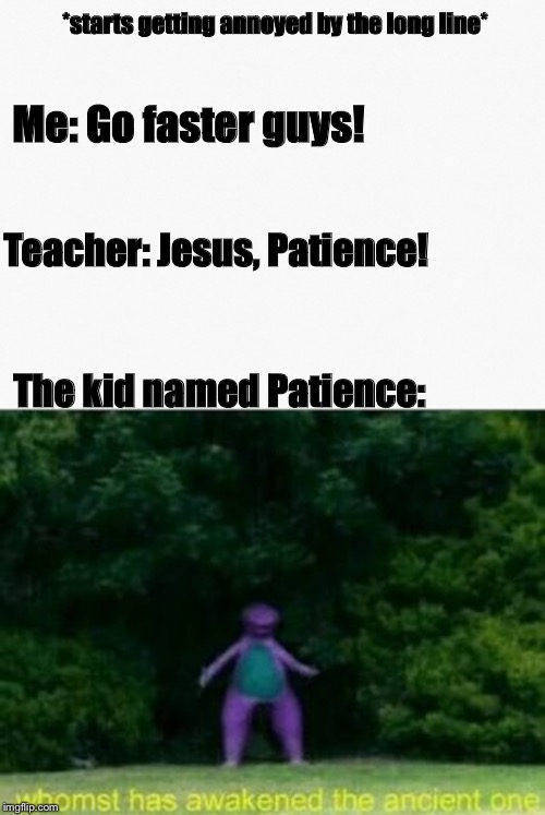 Whomst has remind the Patience to step out?! | *starts getting annoyed by the long line*; Me: Go faster guys! Teacher: Jesus, Patience! The kid named Patience: | image tagged in whomst has awakened the ancient one,memes,funny memes,funny,school,unhelpful high school teacher | made w/ Imgflip meme maker