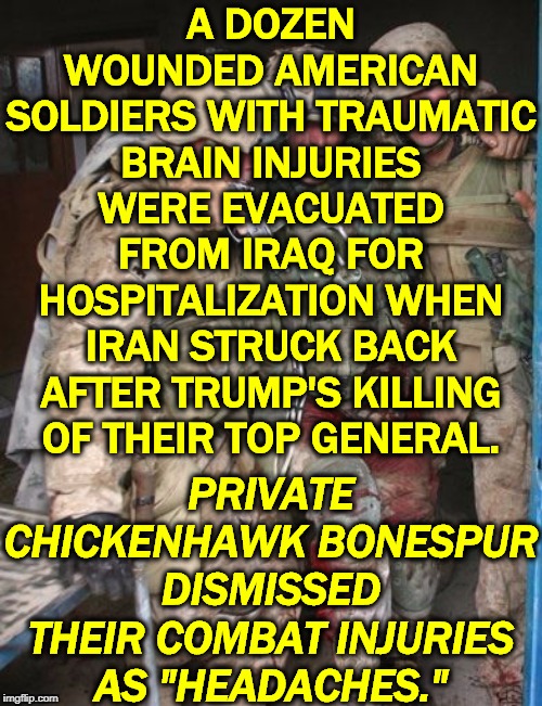 Trump insults every man and woman who ever wore the uniform. Are you a veteran? This draft dodger doesn't respect you.. | A DOZEN WOUNDED AMERICAN SOLDIERS WITH TRAUMATIC BRAIN INJURIES WERE EVACUATED FROM IRAQ FOR HOSPITALIZATION WHEN IRAN STRUCK BACK AFTER TRUMP'S KILLING OF THEIR TOP GENERAL. PRIVATE CHICKENHAWK BONESPUR DISMISSED THEIR COMBAT INJURIES AS "HEADACHES." | image tagged in wounded soldier,trump,soldier,injury,combat,respect | made w/ Imgflip meme maker