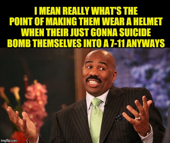 Steve Harvey Meme | I MEAN REALLY WHAT'S THE POINT OF MAKING THEM WEAR A HELMET WHEN THEIR JUST GONNA SUICIDE BOMB THEMSELVES INTO A 7-11 ANYWAYS | image tagged in memes,steve harvey | made w/ Imgflip meme maker