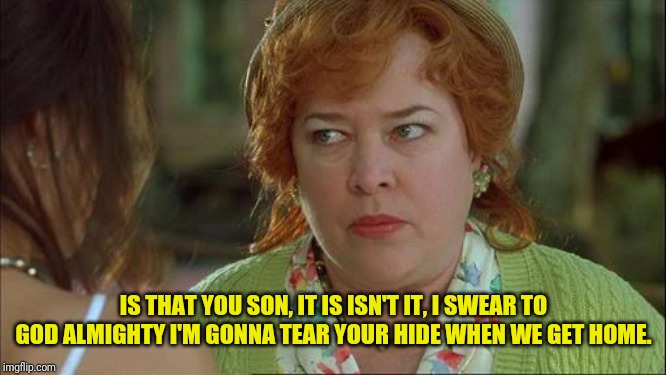 Waterboy Kathy Bates Devil | IS THAT YOU SON, IT IS ISN'T IT, I SWEAR TO GOD ALMIGHTY I'M GONNA TEAR YOUR HIDE WHEN WE GET HOME. | image tagged in waterboy kathy bates devil | made w/ Imgflip meme maker