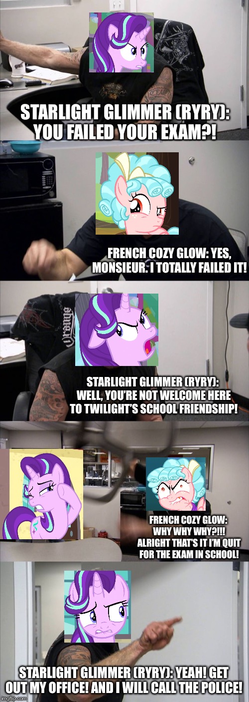 Cozy glow gets failed exam with Starlight Glimmer (RyRy) in nutshell | STARLIGHT GLIMMER (RYRY):
YOU FAILED YOUR EXAM?! FRENCH COZY GLOW: YES, MONSIEUR. I TOTALLY FAILED IT! STARLIGHT GLIMMER (RYRY): 
WELL, YOU’RE NOT WELCOME HERE TO TWILIGHT’S SCHOOL FRIENDSHIP! FRENCH COZY GLOW: 
WHY WHY WHY?!!! ALRIGHT THAT’S IT I’M QUIT FOR THE EXAM IN SCHOOL! STARLIGHT GLIMMER (RYRY): YEAH! GET OUT MY OFFICE! AND I WILL CALL THE POLICE! | image tagged in memes,american chopper argument,mlp fim,starlight glimmer,angry,exam | made w/ Imgflip meme maker