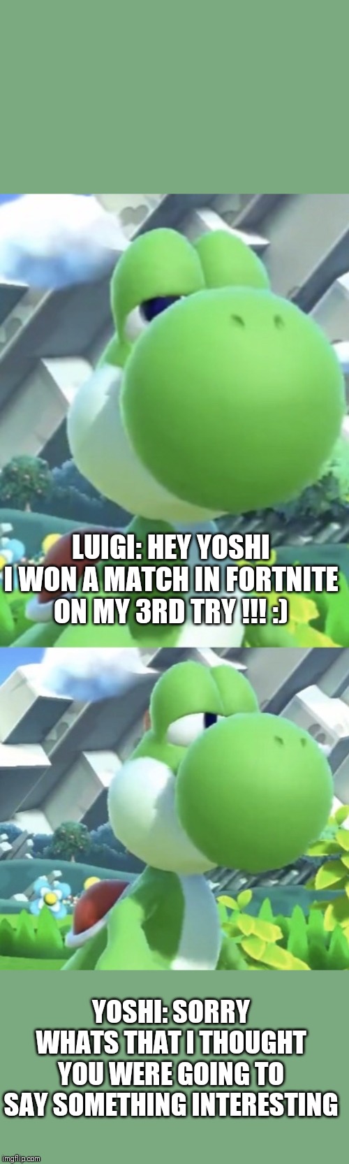 Yoshi’s not interested | LUIGI: HEY YOSHI I WON A MATCH IN FORTNITE ON MY 3RD TRY !!! :); YOSHI: SORRY WHATS THAT I THOUGHT YOU WERE GOING TO SAY SOMETHING INTERESTING | image tagged in yoshis not interested | made w/ Imgflip meme maker