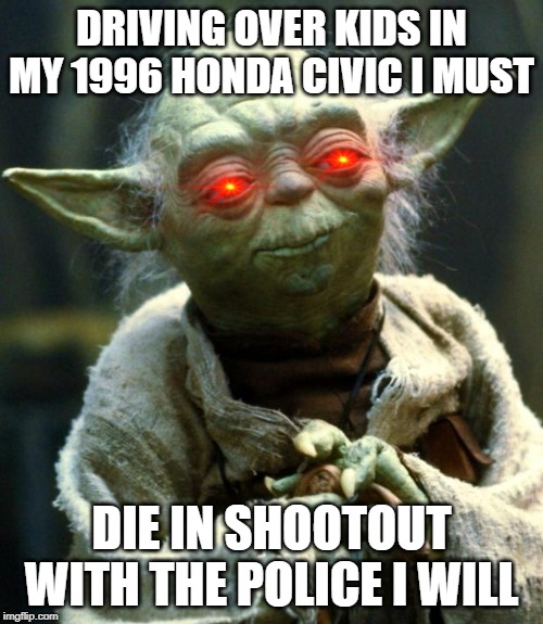 Star Wars Yoda | DRIVING OVER KIDS IN MY 1996 HONDA CIVIC I MUST; DIE IN SHOOTOUT WITH THE POLICE I WILL | image tagged in memes,star wars yoda | made w/ Imgflip meme maker