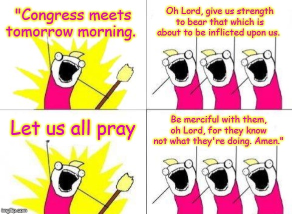 What Do We Want | "Congress meets tomorrow morning. Oh Lord, give us strength to bear that which is about to be inflicted upon us. Let us all pray; Be merciful with them, oh Lord, for they know not what they're doing. Amen." | image tagged in memes,what do we want | made w/ Imgflip meme maker