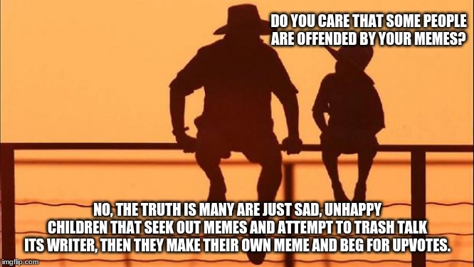 Yes this meme is about you, everything is about you | DO YOU CARE THAT SOME PEOPLE ARE OFFENDED BY YOUR MEMES? NO, THE TRUTH IS MANY ARE JUST SAD, UNHAPPY CHILDREN THAT SEEK OUT MEMES AND ATTEMPT TO TRASH TALK ITS WRITER, THEN THEY MAKE THEIR OWN MEME AND BEG FOR UPVOTES. | image tagged in cowboy father and son,yes this meme is about you everything is about you,i do it for you,don't worry be happy,memes for everyone | made w/ Imgflip meme maker