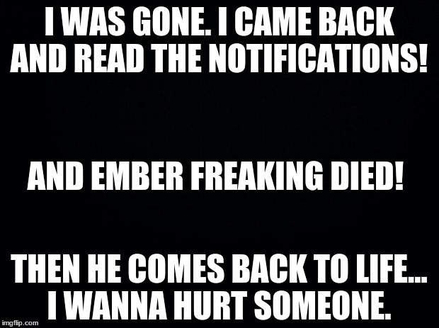Black background | I WAS GONE. I CAME BACK AND READ THE NOTIFICATIONS! AND EMBER FREAKING DIED! THEN HE COMES BACK TO LIFE...
I WANNA HURT SOMEONE. | image tagged in black background | made w/ Imgflip meme maker