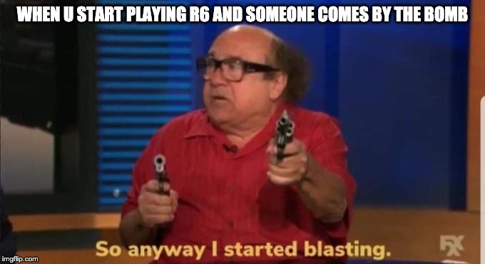 Started blasting | WHEN U START PLAYING R6 AND SOMEONE COMES BY THE BOMB | image tagged in started blasting | made w/ Imgflip meme maker