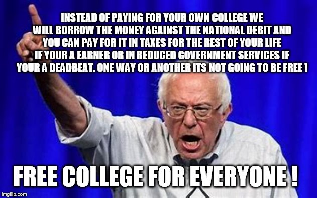 Yep | INSTEAD OF PAYING FOR YOUR OWN COLLEGE WE WILL BORROW THE MONEY AGAINST THE NATIONAL DEBIT AND YOU CAN PAY FOR IT IN TAXES FOR THE REST OF YOUR LIFE IF YOUR A EARNER OR IN REDUCED GOVERNMENT SERVICES IF YOUR A DEADBEAT. ONE WAY OR ANOTHER ITS NOT GOING TO BE FREE ! FREE COLLEGE FOR EVERYONE ! | image tagged in bernie sanders,elizabeth warren,democrats,student loans | made w/ Imgflip meme maker
